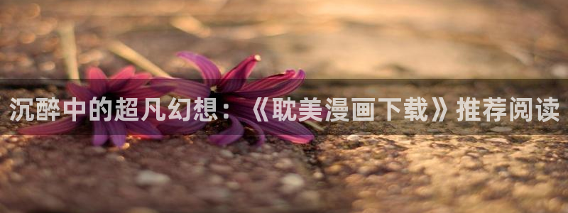 歪歪漫画无删减免费观看：沉醉中的超凡幻想：《耽美漫画下载》推荐阅读